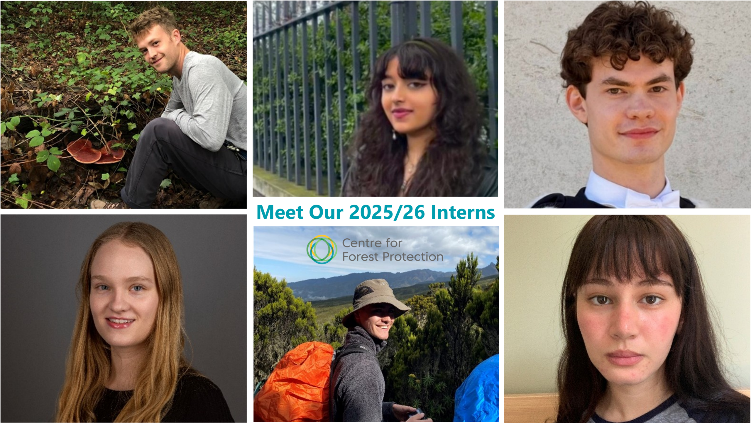 Image is made up of six individual images.<br />
Top left: A young man bending down in some undergrowth. He is wearing a grey long armed tshirt and black trousers, and is looking up at the camera and smiling. </p>
<p>Top middle: A head shot image of a young woman stood against a metal fence. She has long dark wavy hair with a fringe, and is wearing a black jacket. She is facing the camera and smiling. </p>
<p>Top right: A head shot image of a young man against a white wall background. He has short dark hair with a curly fringe and is facing the camera and smiling. </p>
<p>Bottom left: A young woman with long blonde hair against a plain dark grey background. She is wearing a black top and is facing the camera and smiling. </p>
<p>Bottom middle: A young man wearing a beige rangers hat, a grey fleece, and a bright orange backpack. He is stood against a foreground of trees and fields, and a background of mountains, and is stood half facing the camera and smiling.</p>
<p>Bottom right: a head shot of a young woman with long dark straight hair with a full fringe. She is wearing a light grey tshirt with a black trim. </p>
<p>The middle of the image features the words "Meet our 2025/2026 interns" in a teal colour. The Centre for Forest Protection Logo (interlinking light green, dark green, and yellow rings on the left, with the words "Centre for Forest Protection in grey on the right) sits below the centralised text.